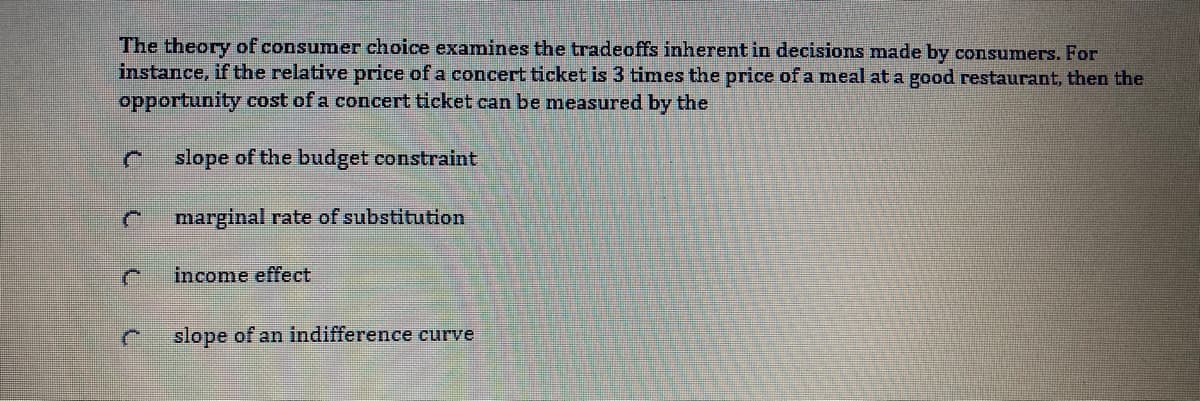 The theory of consumer choice examines the tradeoffs inherent in decisions made by consumers. For
instance, if the relative price of a concert ticket is 3 times the price of a meal at a good restaurant, then the
opportunity cost of a concert ticket can be measured by the
slope of the budget constraint
marginal rate of substitution
income effect
slope of an indifference curve
