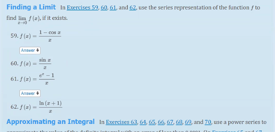 Finding a Limit In Exercises 59, 60, 61, and 62, use the series representation of the function ƒ to
find lim f (æ), if it exists.
1 – cos a
59. f (x) =
Answer
sin x
60. ƒ (æ) =
1
-
61. f (x) =
Answer +
In (x + 1)
62. f (x) =
Approximating an Integral In Exercises 63, 64, 65, 66, 67, 68, 69, and 70, use a power series to
