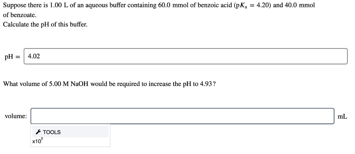 Suppose there is 1.00 L of an aqueous buffer containing 60.0 mmol of benzoic acid (pKa
= 4.20) and 40.0 mmol
of benzoate.
Calculate the pH of this buffer.
pH
4.02
What volume of 5.00 M NaOH would be required to increase the pH to 4.93?
volume:
mL
* TOOLS
x10
