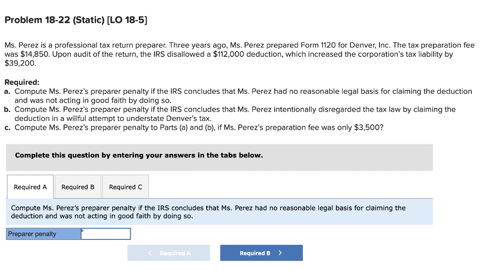 Problem 18-22 (Static) [LO 18-5]
Ms. Perez is a professional tax return preparer. Three years ago, Ms. Perez prepared Form 1120 for Denver, Inc. The tax preparation fee
was $14,850. Upon audit of the return, the IRS disallowed a $112,000 deduction, which increased the corporation's tax liability by
$39,200.
Required:
a. Compute Ms. Perez's preparer penalty if the IRS concludes that Ms. Perez had no reasonable legal basis for claiming the deduction
and was not acting in good faith by doing so.
b. Compute Ms. Perez's preparer penalty if the IRS concludes that Ms. Perez intentionally disregarded the tax law by claiming the
deduction in a willful attempt to understate Denver's tax.
c. Compute Ms. Perez's preparer penalty to Parts (a) and (b), if Ms. Perez's preparation fee was only $3,500?
Complete this question by entering your answers in the tabs below.
Required A Required B Required C
Compute Ms. Perez's preparer penalty if the IRS concludes that Ms. Perez had no reasonable legal basis for claiming the
deduction and was not acting in good faith by doing so.
Preparer penalty
< Required A
Required B >
