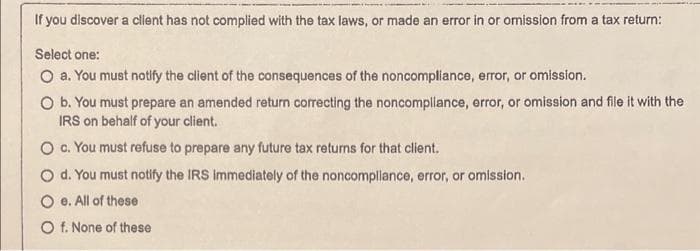 If you discover a client has not complied with the tax laws, or made an error in or omission from a tax return:
Select one:
O a. You must notify the client of the consequences of the noncompliance, error, or omission.
O b. You must prepare an amended return correcting the noncompliance, error, or omission and file it with the
IRS on behalf of your client.
O c. You must refuse to prepare any future tax returns for that client.
O d. You must notify the IRS immediately of the noncompliance, error, or omission.
Oe. All of these
O f. None of these