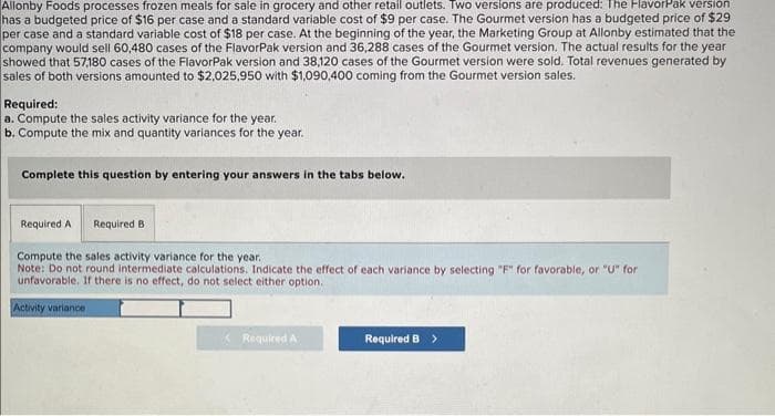 Allonby Foods processes frozen meals for sale in grocery and other retail outlets. Two versions are produced: The FlavorPak version
has a budgeted price of $16 per case and a standard variable cost of $9 per case. The Gourmet version has a budgeted price of $29
per case and a standard variable cost of $18 per case. At the beginning of the year, the Marketing Group at Allonby estimated that the
company would sell 60,480 cases of the FlavorPak version and 36,288 cases of the Gourmet version. The actual results for the year
showed that 57,180 cases of the FlavorPak version and 38,120 cases of the Gourmet version were sold. Total revenues generated by
sales of both versions amounted to $2,025,950 with $1,090,400 coming from the Gourmet version sales.
Required:
a. Compute the sales activity variance for the year.
b. Compute the mix and quantity variances for the year.
Complete this question by entering your answers in the tabs below.
Required A Required B
Compute the sales activity variance for the year.
Note: Do not round intermediate calculations. Indicate the effect of each variance by selecting "F" for favorable, or "U" for
unfavorable. If there is no effect, do not select either option.
Activity variance
Required A
Required B >