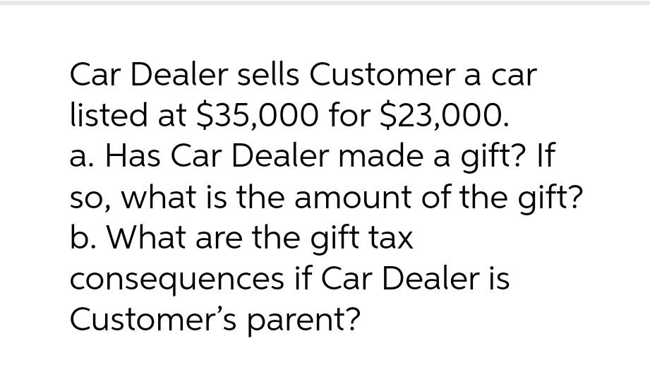 Car Dealer sells Customer a car
listed at $35,000 for $23,000.
a. Has Car Dealer made a gift? If
so, what is the amount of the gift?
b. What are the gift tax
consequences if Car Dealer is
Customer's parent?