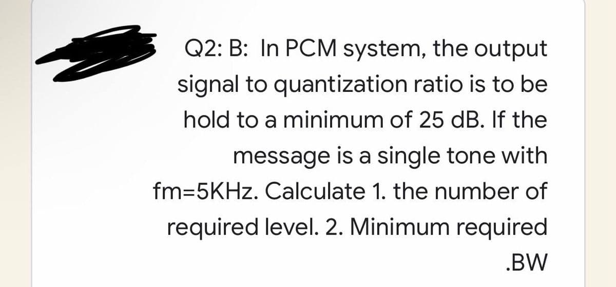 Q2: B: In PCM system, the output
signal to quantization ratio is to be
hold to a minimum of 25 dB. If the
message is a single tone with
fm=5KHz. Calculate 1. the number of
required level. 2. Minimum required
.BW
