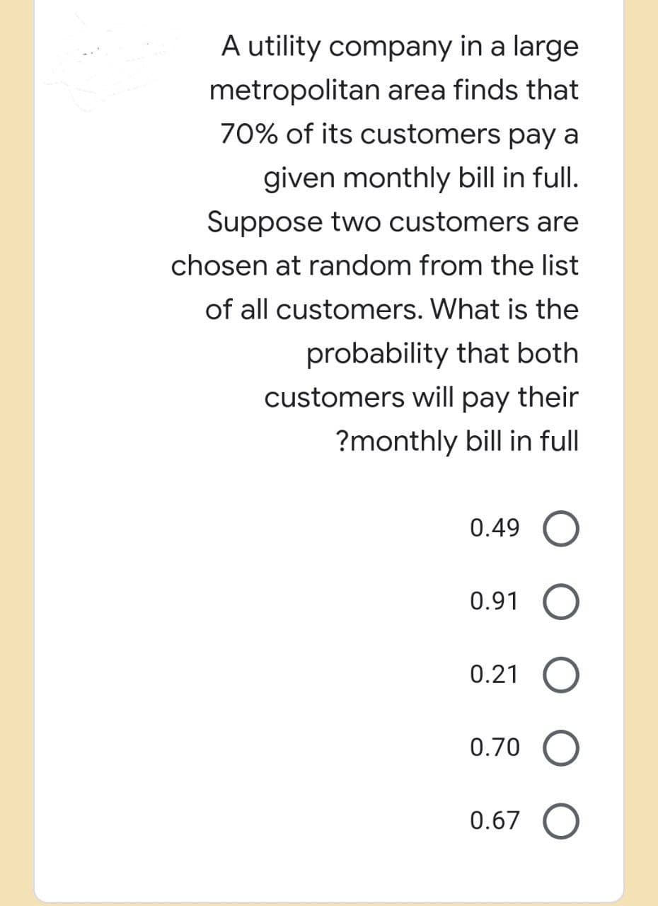 A utility company in a large
metropolitan area finds that
70% of its customers pay a
given monthly bill in full.
Suppose two customers are
chosen at random from the list
of all customers. What is the
probability that both
customers will pay their
?monthly bill in full
0.49 O
0.91 O
0.21 O
0.70 O
0.67 O