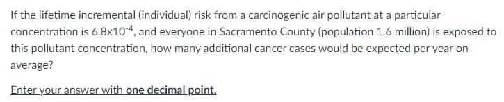 If the lifetime incremental (individual) risk from a carcinogenic air pollutant at a particular
concentration is 6.8x10-4, and everyone in Sacramento County (population 1.6 million) is exposed to
this pollutant concentration, how many additional cancer cases would be expected per year on
average?
Enter your answer with one decimal point.