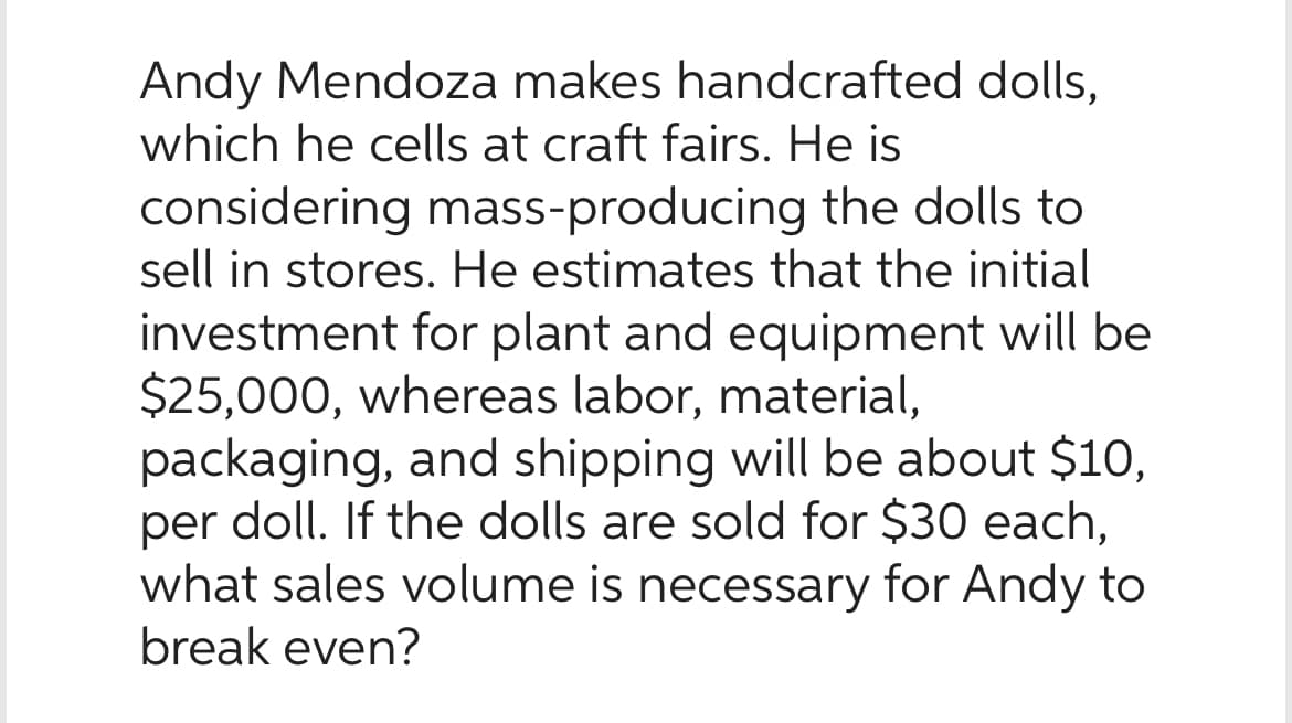 Andy Mendoza makes handcrafted dolls,
which he cells at craft fairs. He is
considering mass-producing the dolls to
sell in stores. He estimates that the initial
investment for plant and equipment will be
$25,000, whereas labor, material,
packaging, and shipping will be about $10,
per doll. If the dolls are sold for $30 each,
what sales volume is necessary for Andy to
break even?