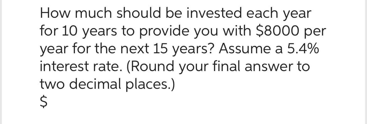 How much should be invested each year
for 10 years to provide you with $8000 per
year for the next 15 years? Assume a 5.4%
interest rate. (Round your final answer to
two decimal places.)
$