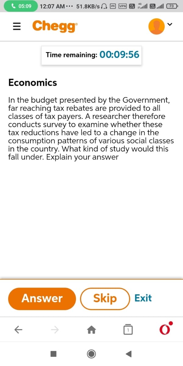 6 05:09
12:07 AM.. 51.8KB/s, 0 VPN talll 3 73)
= Chegg
Time remaining: 00:09:56
Economics
In the budget presented by the Government,
far reaching tax rebates are provided to all
classes of tax payers. A researcher therefore
conducts survey to examine whether these
tax reductions have led to a change in the
consumption patterns of various social classes
in the country. What kind of study would this
fall under. Explain your answer
Answer
Skip
Exit
