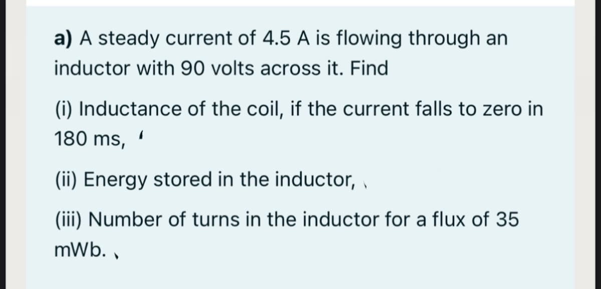 a) A steady current of 4.5 A is flowing through an
inductor with 90 volts across it. Find
(i) Inductance of the coil, if the current falls to zero in
180 ms,
(ii) Energy stored in the inductor, ,
(iii) Number of turns in the inductor for a flux of 35
mWb. ,
