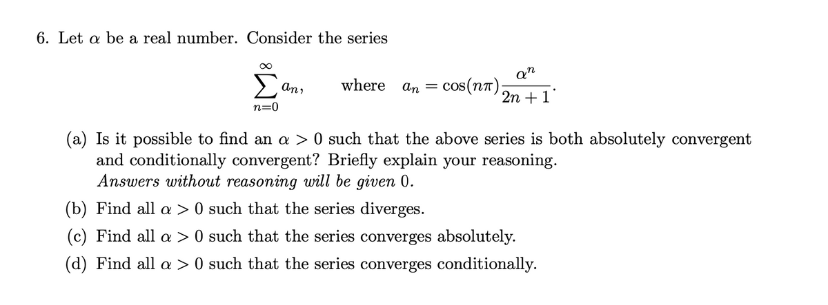 6. Let a be a real number. Consider the series
Σ
an
cos(nT);
An,
where
An =
2n + 1"
n=0
(a) Is it possible to find an > 0 such that the above series is both absolutely convergent
and conditionally convergent? Briefly explain your reasoning.
Answers without reasoning will be given 0.
(b) Find all > 0 such that the series diverges.
(c) Find all a > 0 such that the series converges absolutely.
(d) Find all a > 0 such that the series converges conditionally.
