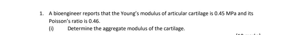1. A bioengineer reports that the Young's modulus of articular cartilage is 0.45 MPa and its
Poisson's ratio is 0.46.
(i)
Determine the aggregate modulus of the cartilage.