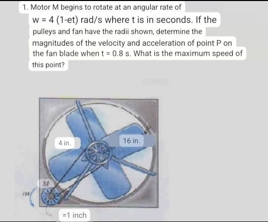 1. Motor M begins to rotate at an angular rate of
w=4 (1-et) rad/s where t is in seconds. If the
pulleys and fan have the radii shown, determine the
magnitudes of the velocity and acceleration of point P on
the fan blade when t = 0.8 s. What is the maximum speed of
this point?
16 in.
4 in.
=1 inch