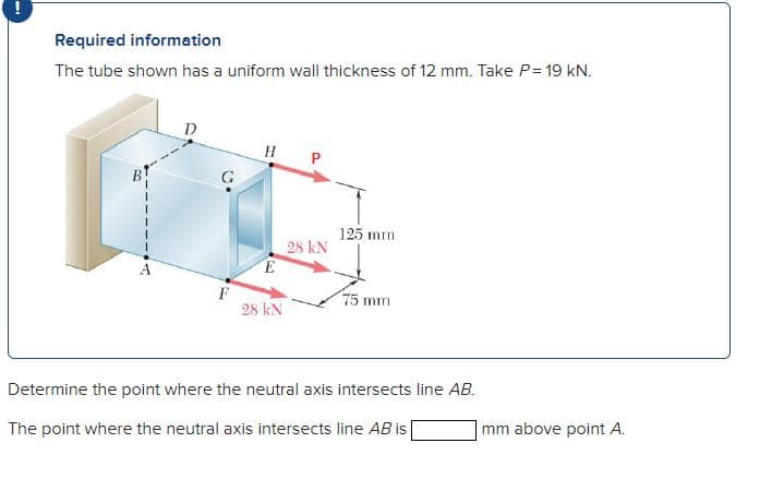 Required information
The tube shown has a uniform wall thickness of 12 mm. Take P= 19 kN.
F
H P
E
28 KN
28 KN
125 mm
75 mm
Determine the point where the neutral axis intersects line AB.
The point where the neutral axis intersects line AB is [
mm above point A.