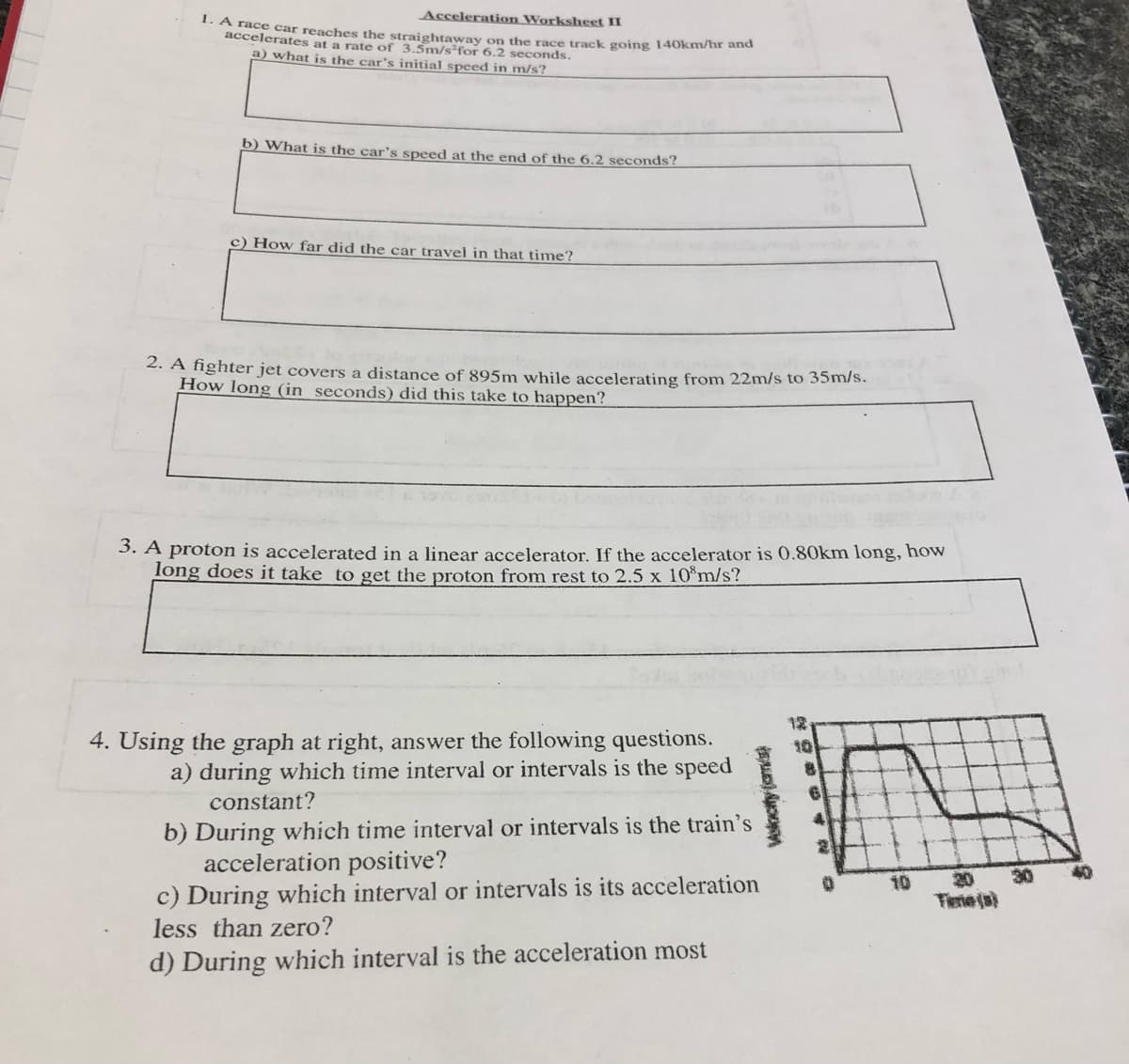 Acceleration Worksheet II
1. A race car reaches the straightaway on the race track going 140km/hr and
accelerates at a rate of 3.5m/s²for 6.2 seconds.
a) what is the car's initial speed in m/s?
b) What is the car's speed at the end of the 6.2 seconds?
c) How far did the car travel in that time?
2. A ighter jet covers a distance of 895m while accelerating from 22m/s to 35m/s.
How long (in seconds) did this take to happen?
3. A proton is accelerated in a linear accelerator. If the accelerator is 0.80km long, how
Tong does it take to get the proton from rest to 2.5 x 10 m/s?
4. Using the graph at right, answer the following questions.
12
10
a) during which time interval or intervals is the speed
constant?
b) During which time interval or intervals is the train's
acceleration positive?
c) During which interval or intervals is its acceleration
less than zero?
10
20
30
Fierie ja)
d) During which interval is the acceleration most
