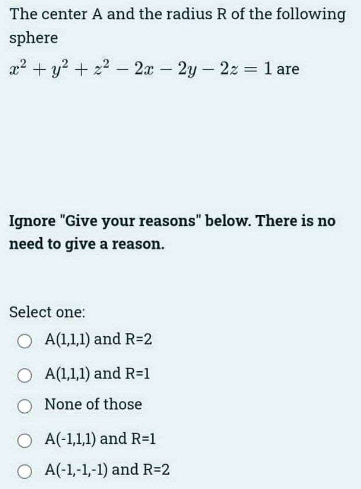 The center A and the radius R of the following
sphere
x² + y²+z22x-2y-2z = 1 are
Ignore "Give your reasons" below. There is no
need to give a reason.
Select one:
A(1,1,1) and R=2
A(1,1,1) and R=1
None of those
O A(-1,1,1) and R=1
O A(-1,-1,-1) and R=2