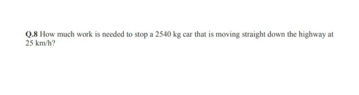 Q.8 How much work is needed to stop a 2540 kg car that is moving straight down the highway at
25 km/h?