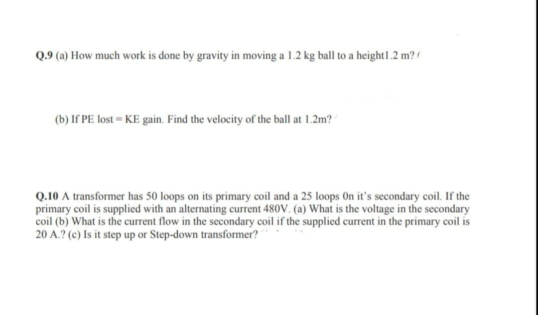 Q.9 (a) How much work is done by gravity in moving a 1.2 kg ball to a height 1.2 m?
(b) If PE lost KE gain. Find the velocity of the ball at 1.2m?
Q.10 A transformer has 50 loops on its primary coil and a 25 loops On it's secondary coil. If the
primary coil is supplied with an alternating current 480V. (a) What is the voltage in the secondary
coil (b) What is the current flow in the secondary coil if the supplied current in the primary coil is
20 A.? (c) Is it step up or Step-down transformer?