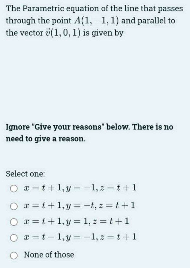 The Parametric equation of the line that passes
through the point A(1, -1, 1) and parallel to
the vector (1, 0, 1) is given by
Ignore "Give your reasons" below. There is no
need to give a reason.
Select one:
Oxt+1,y=-1, z=t+1
x=t+1,y=-t, z=t+1
Oxt+1,y=1, z=t+1
2=t-1,y=-1,2=t+1
None of those