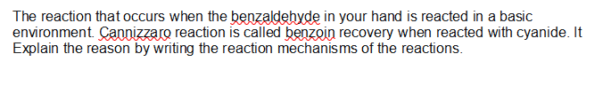 The reaction that occurs when the benzaldehyde in your hand is reacted in a basic
environment. Çannizzaro reaction is called benzoin recovery when reacted with cyanide. It
Explain the reason by writing the reaction mechanisms of the reactions.
