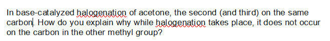 In base-catalyzed halogenation of acetone, the second (and third) on the same
carbon. How do you explain why while halogenation takes place, it does not occur
on the carbon in the other methyl group?
