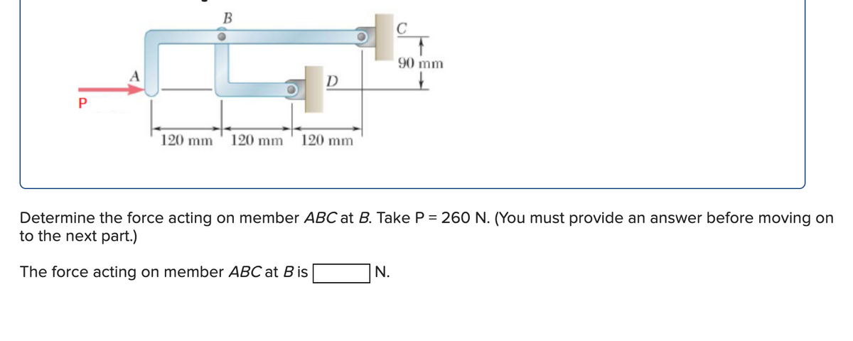 B
120 mm 120 mm
D
120 mm
90 mm
Determine the force acting on member ABC at B. Take P = 260 N. (You must provide an answer before moving on
to the next part.)
The force acting on member ABC at B is
N.