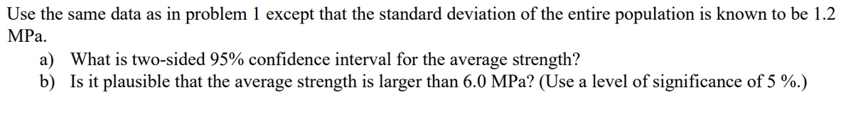 Use the same data as in problem 1 except that the standard deviation of the entire population is known to be 1.2
MPa.
a) What is two-sided 95% confidence interval for the average strength?
b) Is it plausible that the average strength is larger than 6.0 MPa? (Use a level of significance of 5 %.)