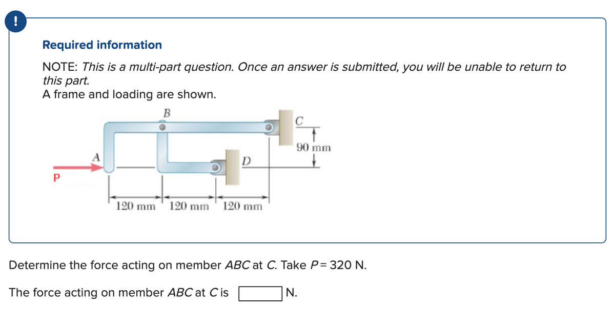 !
Required information
NOTE: This is a multi-part question. Once an answer is submitted, you will be unable to return to
this part.
A frame and loading are shown.
B
P
2
120 mm 120 mm
D
of c
120 mm
90 mm
↓
Determine the force acting on member ABC at C. Take P= 320 N.
The force acting on member ABC at C is
N.