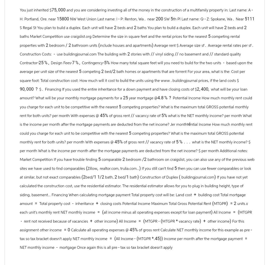 You just inherited $75,000 and you are considering investing all of the money in the construction of a multifamily property in: Last name: A -
H: Portland, Ore. near 15800 NW West Union Last name: I - P: Renton, Wa. near 200 SW 5th Pl Last name: Q-Z: Spokane, Wa. Near 5111
S Regal St You plan to build a duplex. Each unit will have 2 beds and 2 baths You plan to build a duplex. Each unit will have 2 beds and 2
baths Market Competition use craigslist.org Determine the size in square feet and the rental prices for the nearest 5 competing rental
properties with 2 bedroom / 2 bathroom units (include houses and apartments) Average rent $ Average size sf. Average rental rates per sf.
Construction Costs: - use buildingjournal.com The building with 2 stories with // vinyl siding // no basement and // standard quality
Contractor-25%, Design Fees-7%, Contingency-5% How many total square feet will you need to build for the two units based upon the
average per unit size of the nearest 5 competing 2 bed/2 bath homes or apartments that are forrent For your area, what is the: Cost per
square foot: Total construction cost: How much will it cost to build the units using the www.buildingjournal prices, if the land costs $
90,000? $. Financing If you used the entire inheritance for a down payment and have closing costs of $2,400, what will be your loan
amount? What will be your monthly mortgage payments for a 25 year mortgage @4.8 % ? Potential Income How much monthly rent could
you charge for each unit to be competitive with the nearest 5 competing properties? What is the maximum total GROSS potential monthly
rent for both units? per month With expenses @ 45% of gross rent // vacancy rate of 5% what is the NET monthly income? per month What
is the income per month after the mortgage payments are deducted from the net income? Jer monthténtial Income How much monthly rent
could you charge for each unit to be competitive with the nearest 5 competing properties? What is the maximum total GROSS potential
monthly rent for both units? per month With expenses @ 45% of gross rent // vacancy rate of 5% ... what is the NET monthly income? $
per month What is the income per month after the mortgage payments are deducted from the net income? $ per month Additional notes:
Market Competition If you have trouble finding 5 comparable 2 bedroom /2 bathroom on craigslist, you can also use any of the previous web
sites we have used to find comparables (Zillow, realtor.com, trulia.com...) If you still can't find 5 then you can use fewer comparables or look
at similar, but not exact comparables (2bed/1 1/2 bath, 2 bed/1 bath) Construction of Duplex (buildingjournal.com) If you have not yet
calculated the construction cost, use the residential estimator. The residential estimator allows for you to plug in building height, type of
siding, basement... Financing When calculating mortgage payment Total property cost will be: Land cost + building cost Total mortgage
amount = Total property cost - inheritance + closing costs Potential Income Maximum Total Gross Potential Rent (MTGPR) = 2 units.x
each unit's monthly rent NET monthly income = (all income minus all operating expenses except for loan payment) All Income = (MTGPR
- rent not received because of vacancies + other income) All Income (MTGPR - (MTGPR * vacancy rate) + other income) For this
assignment other income = 0 Calculate all operating expenses @ 45% of gross rent Calculate NET monthly income for this example as pre-
tax so tax bracket doesn't apply NET monthly income = (All Income - (MTGPR *.45)) Income per month after the mortgage payment =
NET monthly income- mortgage Once again this is all pre- tax so tax bracket doesn't apply