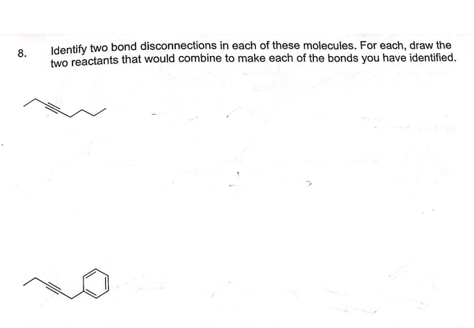 8.
Identify two bond disconnections in each of these molecules. For each, draw the
two reactants that would combine to make each of the bonds you have identified.