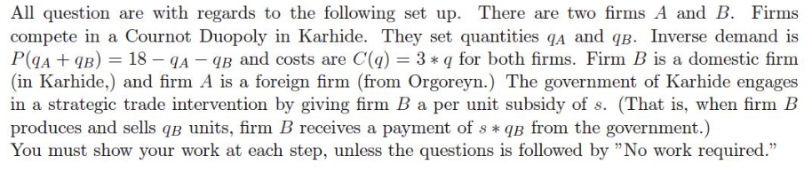 All question are with regards to the following set up. There are two firms A and B. Firms
compete in a Cournot Duopoly in Karhide. They set quantities qA and qB. Inverse demand is
P(9A + 9B) = 18 - 9A-9B and costs are C(q) = 3 * q for both firms. Firm B is a domestic firm
(in Karhide,) and firm A is a foreign firm (from Orgoreyn.) The government of Karhide engages
in a strategic trade intervention by giving firm B a per unit subsidy of s. (That is, when firm B
produces and sells q3 units, firm B receives a payment of s * qB from the government.)
You must show your work at each step, unless the questions is followed by "No work required."