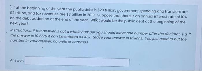 ) If at the beginning of the year the public debt is $20 trillion, government spending and transfers are
$2 trillion, and tax revenues are $3 trillion in 2019. Suppose that there is an annual interest rate of 10%
on the debt added on at the end of the year. What would be the public debt at the beginning of the
next year?
Instructions: If the answer is not a whole number you should leave one number after the decimal. E.g. If
the answer is 10.2778 it can be entered as 10.3. Leave your answer in trillions. You just need to put the
number in your answer, no units or commas
Answer: