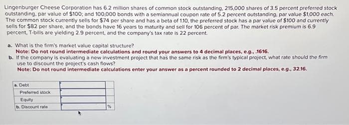 Lingenburger Cheese Corporation has 6.2 million shares of common stock outstanding, 215,000 shares of 3.5 percent preferred stock
outstanding, par value of $100; and 100,000 bonds with a semiannual coupon rate of 5.2 percent outstanding, par value $1,000 each.
The common stock currently sells for $74 per share and has a beta of 1.10, the preferred stock has a par value of $100 and currently
sells for $82 per share, and the bonds have 16 years to maturity and sell for 106 percent of par. The market risk premium is 6.9
percent, T-bills are yielding 2.9 percent, and the company's tax rate is 22 percent.
a. What is the firm's market value capital structure?
Note: Do not round intermediate calculations and round your answers to 4 decimal places, e.g...1616.
b. If the company is evaluating a new investment project that has the same risk as the firm's typical project, what rate should the firm
use to discount the project's cash flows?
Note: Do not round intermediate calculations enter your answer as a percent rounded to 2 decimal places, e.g., 32.16.
a. Debt
Preferred stock
Equity
b. Discount rate
%