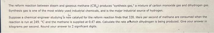 The reform reaction between steam and gaseous methane (CH₂) produces "synthesis gas," a mixture of carbon monoxide gas and dihydrogen gas.
Synthesis gas is one of the most widely used industrial chemicals, and is the major industrial source of hydrogen.
3
Suppose a chemical engineer studying a new catalyst for the reform reaction finds that 320. liters per second of methane are consumed when the
reaction is run at 249, °C and the methane is supplied at 0.47 atm. Calculate the rate at which dihydrogen is being produced. Give your answer in
kilograms per second. Round your answer to 2 significant digits.