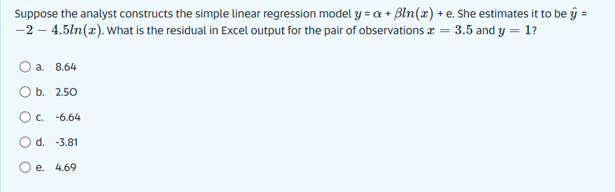 Suppose the analyst constructs the simple linear regression model y = a + Bln (x)
-2 - 4.5ln(x). What is the residual in Excel output for the pair of observations
a. 8.64
O b. 2.50
O c.
-6.64
O d.
-3.81
e. 4.69
+ e. She estimates it to be y
= = 3.5 and y = 1?