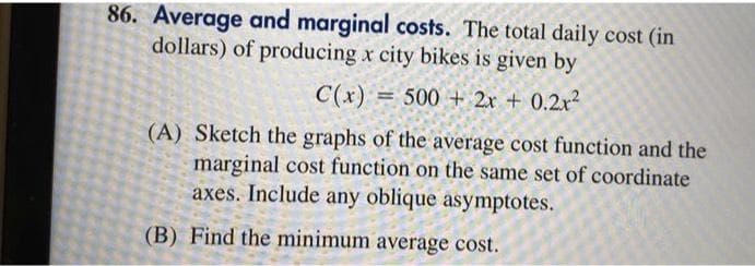 86. Average and marginal costs. The total daily cost (in
dollars) of producing x city bikes is given by
C(x) = 500 + 2x + 0.2x²
(A) Sketch the graphs of the average cost function and the
marginal cost function on the same set of coordinate
axes. Include any oblique asymptotes.
(B) Find the minimum average cost.