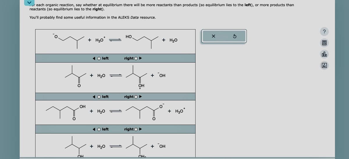 or each organic reaction, say whether at equilibrium there will be more reactants than products (so equilibrium lies to the left), or more products than
reactants (so equilibrium lies to the right).
You'll probably find some useful information in the ALEKS Data resource.
OH
+
+ H30
t
OH
left
+ H₂O
left
+ H₂O
right
-4.
OH
+
left
+ H₂O
HO
right
right ►
-4
OH
+ H₂O
+ он
+ OH
+
+ H30*
X
Ś
09:
00.
18
Ar