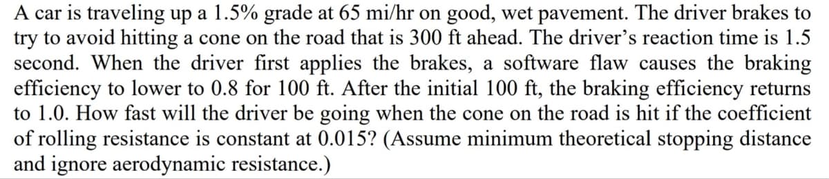 A car is traveling up a 1.5% grade at 65 mi/hr on good, wet pavement. The driver brakes to
try to avoid hitting a cone on the road that is 300 ft ahead. The driver's reaction time is 1.5
second. When the driver first applies the brakes, a software flaw causes the braking
efficiency to lower to 0.8 for 100 ft. After the initial 100 ft, the braking efficiency returns
to 1.0. How fast will the driver be going when the cone on the road is hit if the coefficient
of rolling resistance is constant at 0.015? (Assume minimum theoretical stopping distance
and ignore aerodynamic resistance.)
