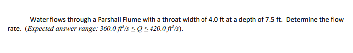 Water flows through a Parshall Flume with a throat width of 4.0 ft at a depth of 7.5 ft. Determine the flow
rate. (Expected answer range: 360.0 fť/s <Q< 420.0 ft/s).
