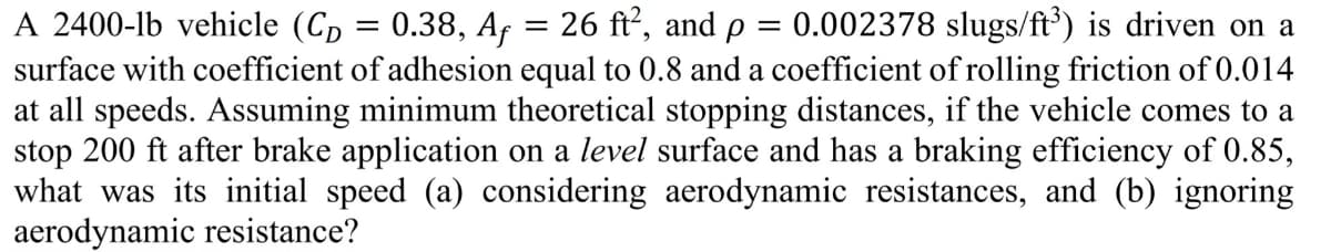 A 2400-lb vehicle (CD = 0.38, Af = 26 ft², and p 0.002378 slugs/ft³) is driven on a
surface with coefficient of adhesion equal to 0.8 and a coefficient of rolling friction of 0.014
at all speeds. Assuming minimum theoretical stopping distances, if the vehicle comes to a
stop 200 ft after brake application on a level surface and has a braking efficiency of 0.85,
what was its initial speed (a) considering aerodynamic resistances, and (b) ignoring
aerodynamic resistance?