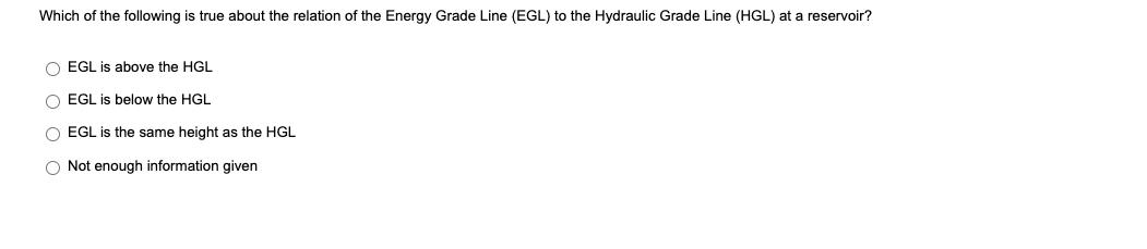 Which of the following is true about the relation of the Energy Grade Line (EGL) to the Hydraulic Grade Line (HGL) at a reservoir?
O EGL is above the HGL
O EGL is below the HGL
O EGL is the same height as the HGL
O Not enough information given
