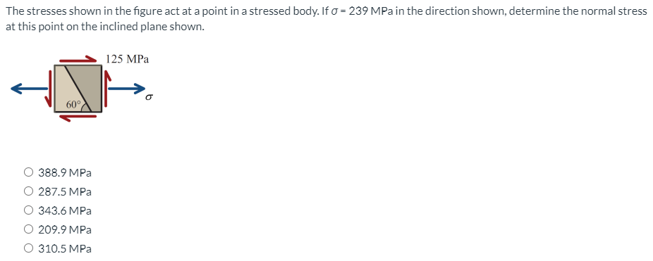 The stresses shown in the figure act at a point in a stressed body. If o = 239 MPa in the direction shown, determine the normal stress
at this point on the inclined plane shown.
125 MPa
60°
388.9 MPa
O 287.5 MPa
343.6 MPa
O 209.9 MPa
O 310.5 MPa
