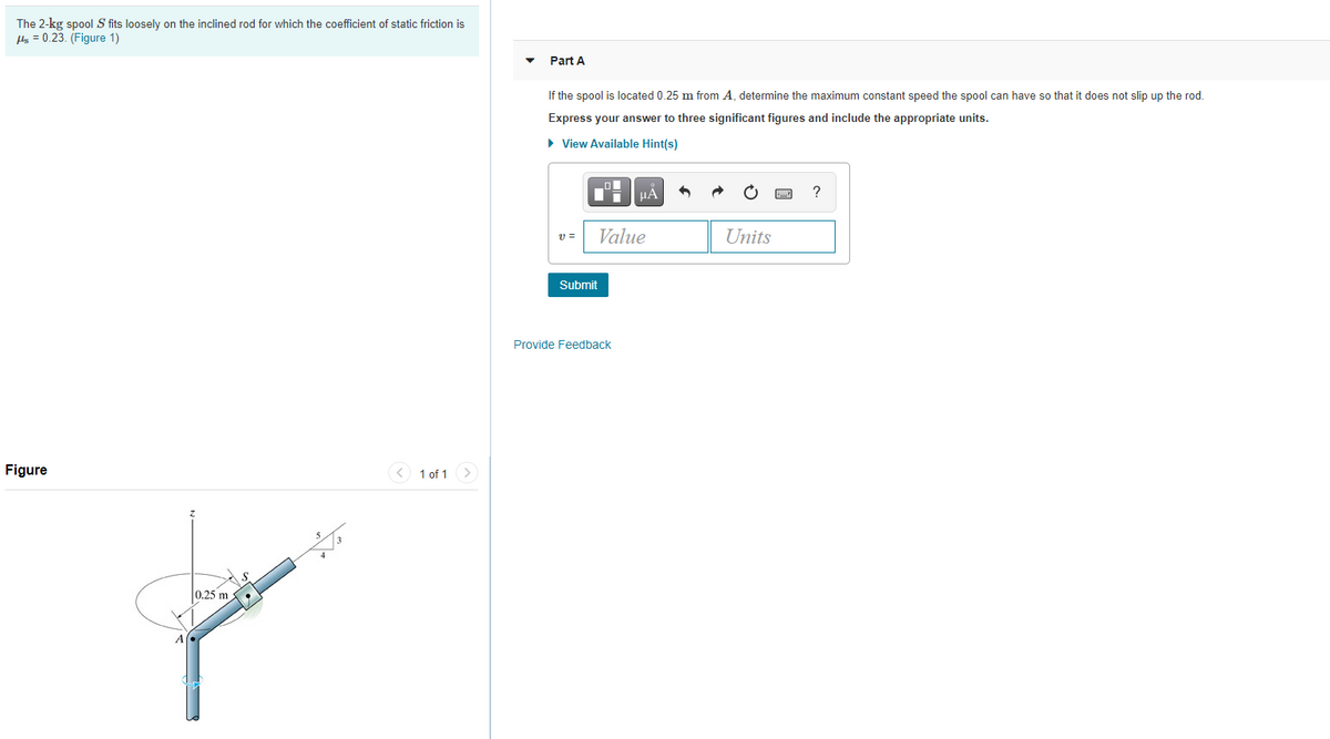 The 2-kg spool S fits loosely on the inclined rod for which the coefficient of static friction is
Hs = 0.23. (Figure 1)
Part A
If the spool is located 0.25 m from A, determine the maximum constant speed the spool can have so that it does not slip up the rod.
Express your answer to three significant figures and include the appropriate units.
• View Available Hint(s)
HẢ
v =
Value
Units
Submit
Provide Feedback
Figure
< 1 of 1 >
0.25 m
