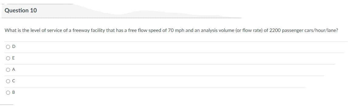 Question 10
What is the level of service of a freeway facility that has a free flow speed of 70 mph and an analysis volume (or flow rate) of 2200 passenger cars/hour/lane?
O D
O E
O A
O C
OB