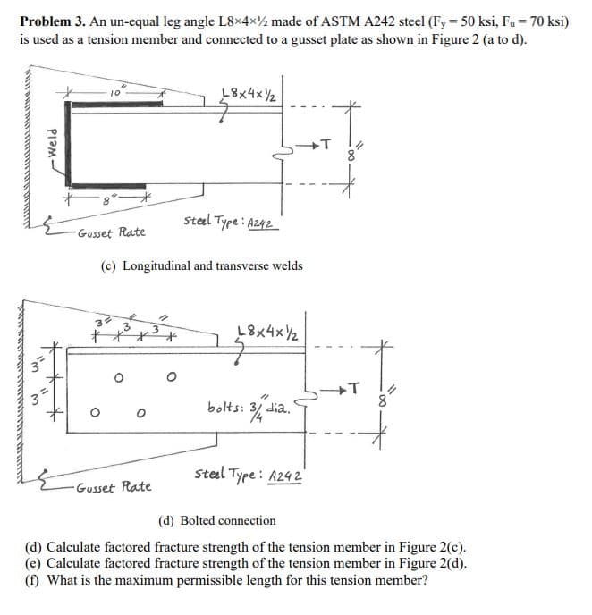 Problem 3. An un-equal leg angle L8x4x2 made of ASTM A242 steel (Fy = 50 ksi, Fu = 70 ksi)
is used as a tension member and connected to a gusset plate as shown in Figure 2 (a to d).
ASABINCAT SALLALALALALALALALAL
w₁
Weld
*
Gusset Rate
3
(c) Longitudinal and transverse welds
O
18x4x2
Gusset Plate
Steel Type: A242
18x4x2
bolts: 3/4 dia.
Steel Type: A242
T
(d) Bolted connection
(d) Calculate factored fracture strength of the tension member in Figure 2(c).
(e) Calculate factored fracture strength of the tension member in Figure 2(d).
(f) What is the maximum permissible length for this tension member?