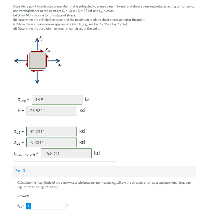 Consider a point in a structural member that is subjected to plane stress. Normal and shear stress magnitudes acting on horizontal
and vertical planes at the point are S, = 10 ksi, S, = 23 ksi, and Sy = 25 ksi.
(a) Draw Mohr's circle for this state of stress.
(b) Determine the principal stresses and the maximum in-plane shear stress acting at the point.
(c) Show these stresses on an appropriate sketch (e.g., see Fig. 12.15 or Fig. 12.16).
(d) Determine the absolute maximum shear stress at the point.
Sxy
Oavg=
16.5
ksi
R =
25.8311
ksi
Op1 = 42.3311
ksi
Op2 = -9.3311
ksi
Tmax in-plane
ksi
25.8311
Part 3
Calculate the magnitude of the clockwise angle between point x and op2. Show the stresses on an appropriate sketch (e.g, see
Figure 12.15 or Figure 12.16).
Answer:
