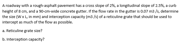 A roadway with a rough-asphalt pavement has a cross slope of 2%, a longitudinal slope of 2.5%, a curb
height of 8 cm, and a 90-cm-wide concrete gutter. If the flow rate in the gutter is 0.07 m3 /s, determine
the size (W x L, in mm) and interception capacity (m3 /s) of a reticuline grate that should be used to
intercept as much of the flow as possible.
a. Reticuline grate size?
b. Interception capacity?
