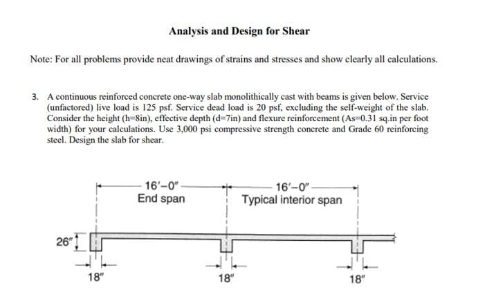 Analysis and Design for Shear
Note: For all problems provide neat drawings of strains and stresses and show clearly all calculations.
3. A continuous reinforced concrete one-way slab monolithically cast with beams is given below. Service
(unfactored) live load is 125 psf. Service dead load is 20 psf, excluding the self-weight of the slab.
Consider the height (h=8in), effective depth (d=7in) and flexure reinforcement (As-0.31 sq.in per foot
width) for your calculations. Use 3,000 psi compressive strength concrete and Grade 60 reinforcing
steel. Design the slab for shear.
26"
18"
16'-0"-
End span
18"
16'-0"-
Typical interior span
18"