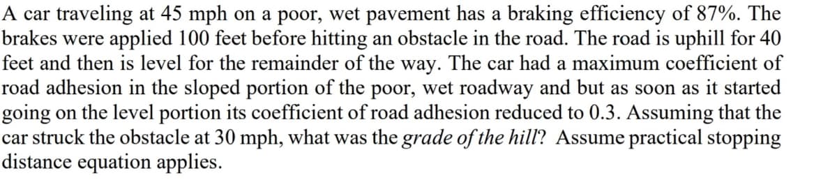 A car traveling at 45 mph on a poor, wet pavement has a braking efficiency of 87%. The
brakes were applied 100 feet before hitting an obstacle in the road. The road is uphill for 40
feet and then is level for the remainder of the way. The car had a maximum coefficient of
road adhesion in the sloped portion of the poor, wet roadway and but as soon as it started
going on the level portion its coefficient of road adhesion reduced to 0.3. Assuming that the
car struck the obstacle at 30 mph, what was the grade of the hill? Assume practical stopping
distance equation applies.