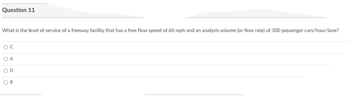 Question 11
What is the level of service of a freeway facility that has a free flow speed of 60 mph and an analysis volume (or flow rate) of 300 passenger cars/hour/lane?
O C
O A
O D
OB